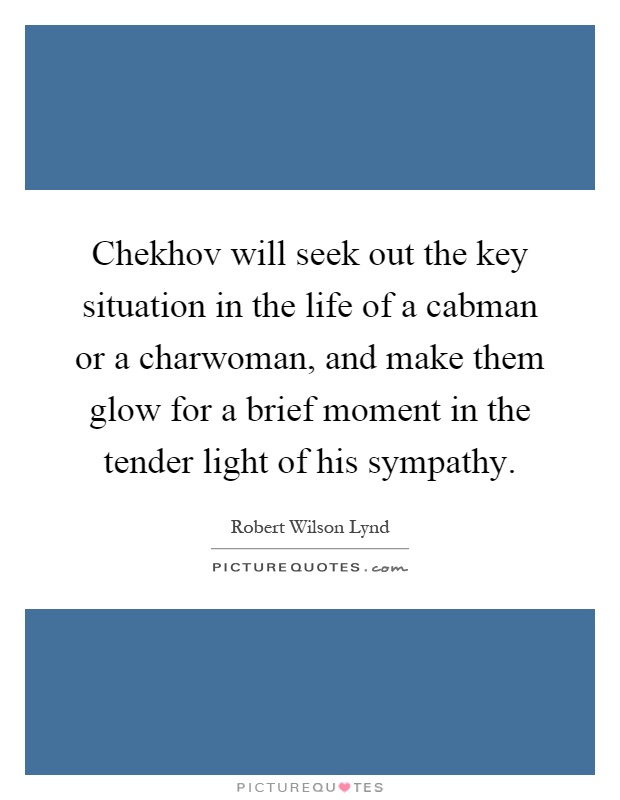 Chekhov will seek out the key situation in the life of a cabman or a charwoman, and make them glow for a brief moment in the tender light of his sympathy Picture Quote #1