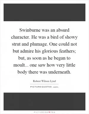 Swinburne was an absurd character. He was a bird of showy strut and plumage. One could not but admire his glorious feathers; but, as soon as he began to moult... one saw how very little body there was underneath Picture Quote #1