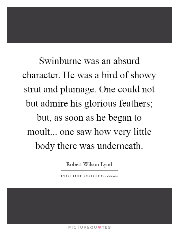 Swinburne was an absurd character. He was a bird of showy strut and plumage. One could not but admire his glorious feathers; but, as soon as he began to moult... one saw how very little body there was underneath Picture Quote #1