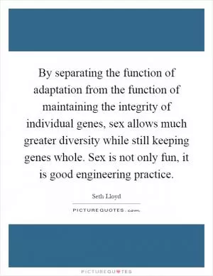By separating the function of adaptation from the function of maintaining the integrity of individual genes, sex allows much greater diversity while still keeping genes whole. Sex is not only fun, it is good engineering practice Picture Quote #1