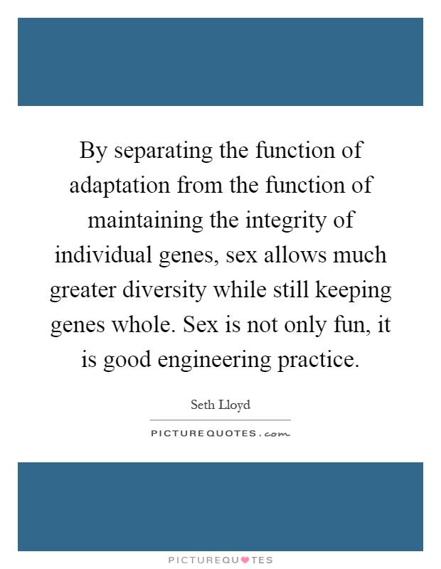 By separating the function of adaptation from the function of maintaining the integrity of individual genes, sex allows much greater diversity while still keeping genes whole. Sex is not only fun, it is good engineering practice Picture Quote #1