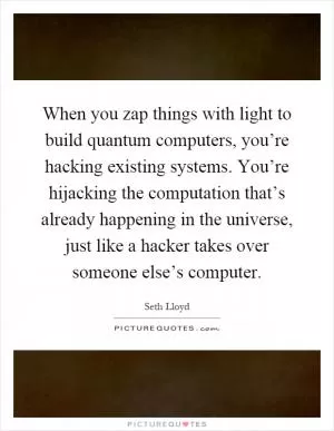 When you zap things with light to build quantum computers, you’re hacking existing systems. You’re hijacking the computation that’s already happening in the universe, just like a hacker takes over someone else’s computer Picture Quote #1