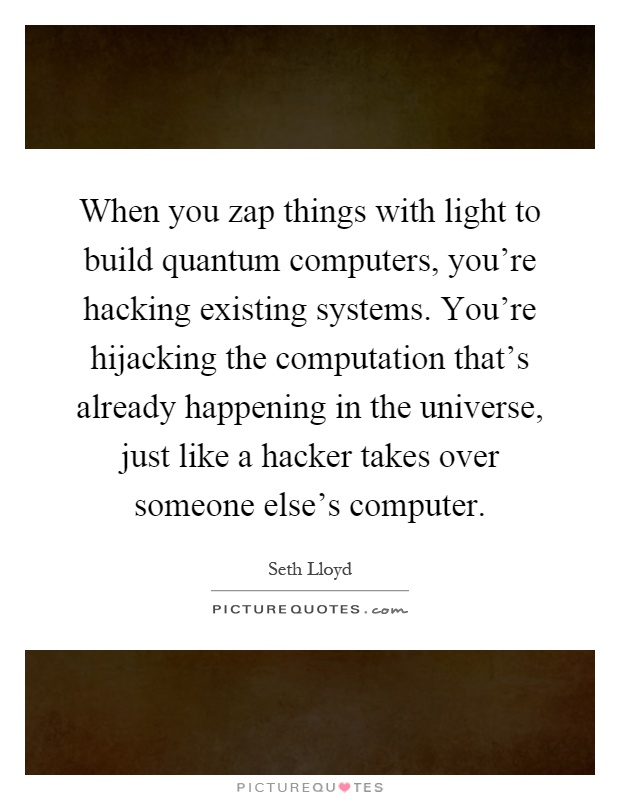 When you zap things with light to build quantum computers, you're hacking existing systems. You're hijacking the computation that's already happening in the universe, just like a hacker takes over someone else's computer Picture Quote #1