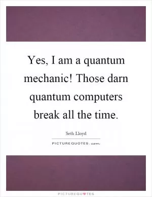Yes, I am a quantum mechanic! Those darn quantum computers break all the time Picture Quote #1
