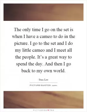 The only time I go on the set is when I have a cameo to do in the picture. I go to the set and I do my little cameo and I meet all the people. It’s a great way to spend the day. And then I go back to my own world Picture Quote #1