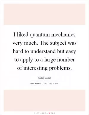 I liked quantum mechanics very much. The subject was hard to understand but easy to apply to a large number of interesting problems Picture Quote #1