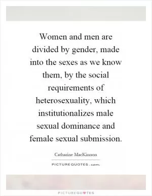 Women and men are divided by gender, made into the sexes as we know them, by the social requirements of heterosexuality, which institutionalizes male sexual dominance and female sexual submission Picture Quote #1