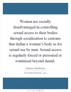 Women are socially disadvantaged in controlling sexual access to their bodies through socialization to customs that define a woman’s body as for sexual use by men. Sexual access is regularly forced or pressured or routinized beyond denial Picture Quote #1