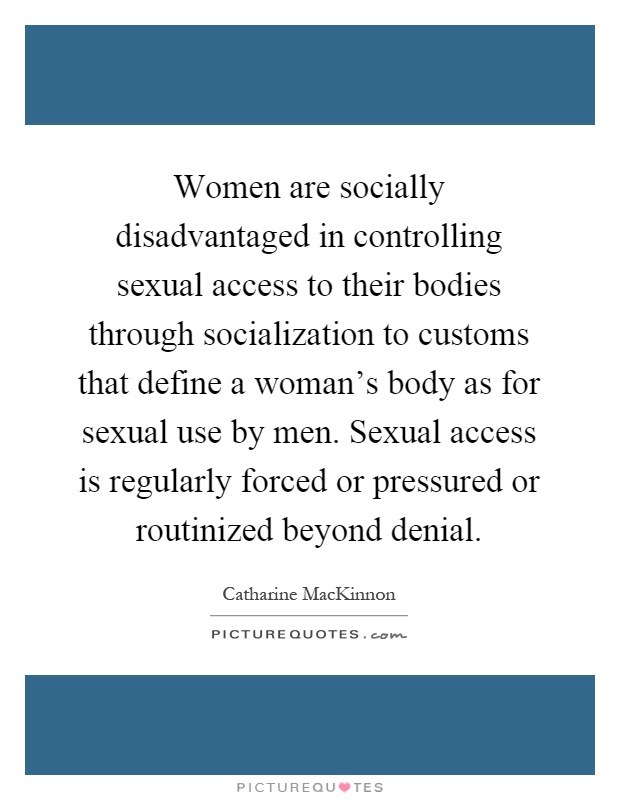 Women are socially disadvantaged in controlling sexual access to their bodies through socialization to customs that define a woman's body as for sexual use by men. Sexual access is regularly forced or pressured or routinized beyond denial Picture Quote #1