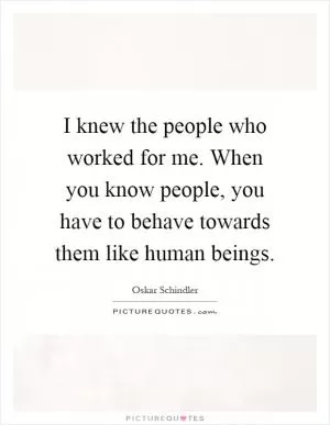 I knew the people who worked for me. When you know people, you have to behave towards them like human beings Picture Quote #1