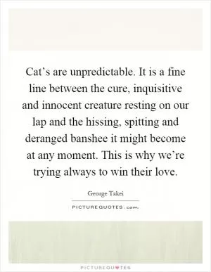 Cat’s are unpredictable. It is a fine line between the cure, inquisitive and innocent creature resting on our lap and the hissing, spitting and deranged banshee it might become at any moment. This is why we’re trying always to win their love Picture Quote #1