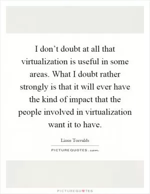 I don’t doubt at all that virtualization is useful in some areas. What I doubt rather strongly is that it will ever have the kind of impact that the people involved in virtualization want it to have Picture Quote #1