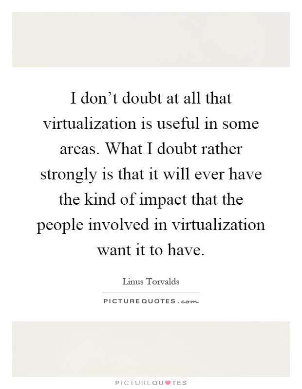 I don't doubt at all that virtualization is useful in some areas. What I doubt rather strongly is that it will ever have the kind of impact that the people involved in virtualization want it to have Picture Quote #1