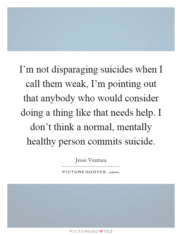 I'm not disparaging suicides when I call them weak, I'm pointing out that anybody who would consider doing a thing like that needs help. I don't think a normal, mentally healthy person commits suicide Picture Quote #1