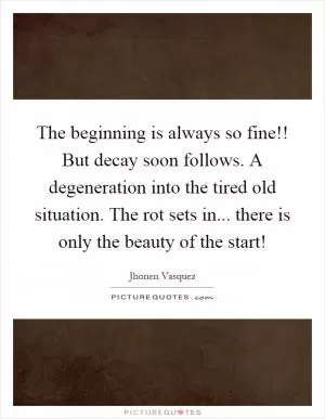 The beginning is always so fine!! But decay soon follows. A degeneration into the tired old situation. The rot sets in... there is only the beauty of the start! Picture Quote #1