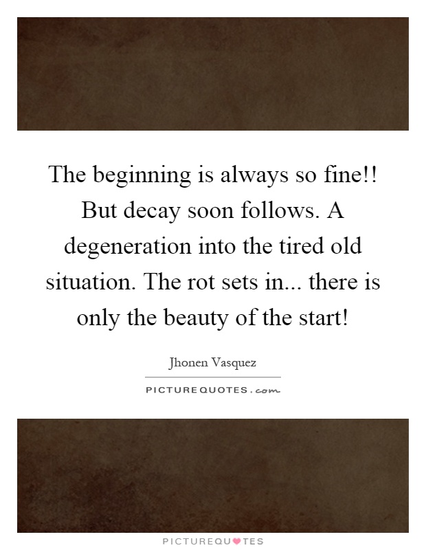 The beginning is always so fine!! But decay soon follows. A degeneration into the tired old situation. The rot sets in... there is only the beauty of the start! Picture Quote #1
