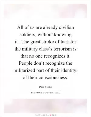 All of us are already civilian soldiers, without knowing it...The great stroke of luck for the military class’s terrorism is that no one recognizes it. People don’t recognize the militarized part of their identity, of their consciousness Picture Quote #1