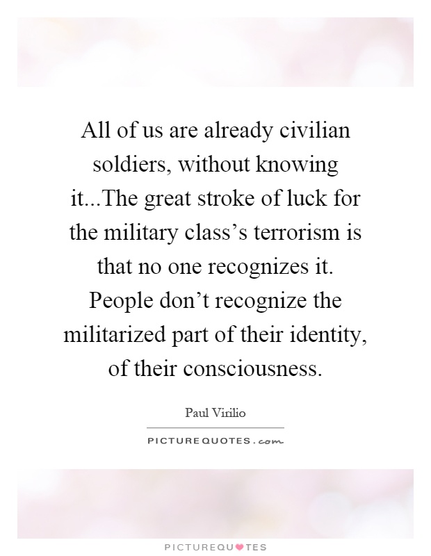 All of us are already civilian soldiers, without knowing it...The great stroke of luck for the military class's terrorism is that no one recognizes it. People don't recognize the militarized part of their identity, of their consciousness Picture Quote #1