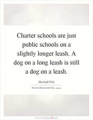 Charter schools are just public schools on a slightly longer leash. A dog on a long leash is still a dog on a leash Picture Quote #1