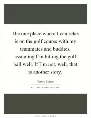 The one place where I can relax is on the golf course with my teammates and buddies, assuming I’m hitting the golf ball well. If I’m not, well, that is another story Picture Quote #1