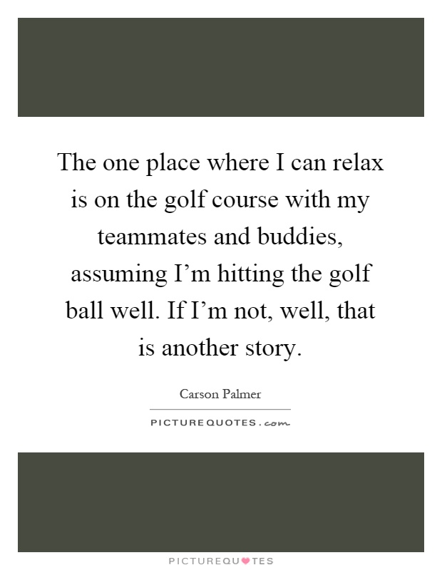 The one place where I can relax is on the golf course with my teammates and buddies, assuming I'm hitting the golf ball well. If I'm not, well, that is another story Picture Quote #1