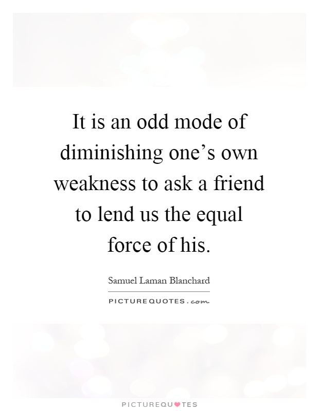 It is an odd mode of diminishing one's own weakness to ask a friend to lend us the equal force of his Picture Quote #1