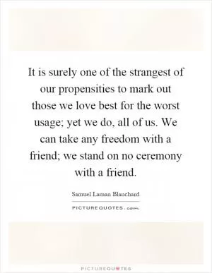 It is surely one of the strangest of our propensities to mark out those we love best for the worst usage; yet we do, all of us. We can take any freedom with a friend; we stand on no ceremony with a friend Picture Quote #1