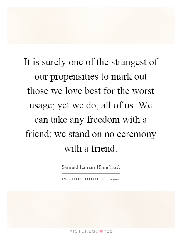 It is surely one of the strangest of our propensities to mark out those we love best for the worst usage; yet we do, all of us. We can take any freedom with a friend; we stand on no ceremony with a friend Picture Quote #1