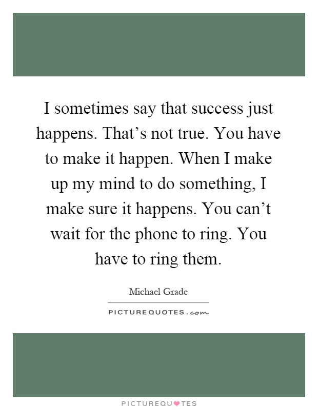 I sometimes say that success just happens. That's not true. You have to make it happen. When I make up my mind to do something, I make sure it happens. You can't wait for the phone to ring. You have to ring them Picture Quote #1