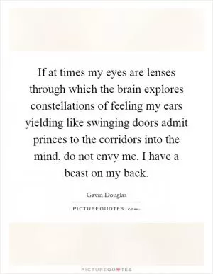 If at times my eyes are lenses through which the brain explores constellations of feeling my ears yielding like swinging doors admit princes to the corridors into the mind, do not envy me. I have a beast on my back Picture Quote #1