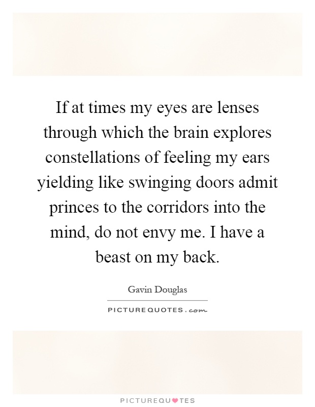 If at times my eyes are lenses through which the brain explores constellations of feeling my ears yielding like swinging doors admit princes to the corridors into the mind, do not envy me. I have a beast on my back Picture Quote #1