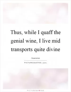Thus, while I quaff the genial wine, I live mid transports quite divine Picture Quote #1