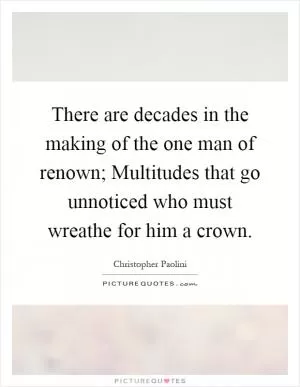 There are decades in the making of the one man of renown; Multitudes that go unnoticed who must wreathe for him a crown Picture Quote #1