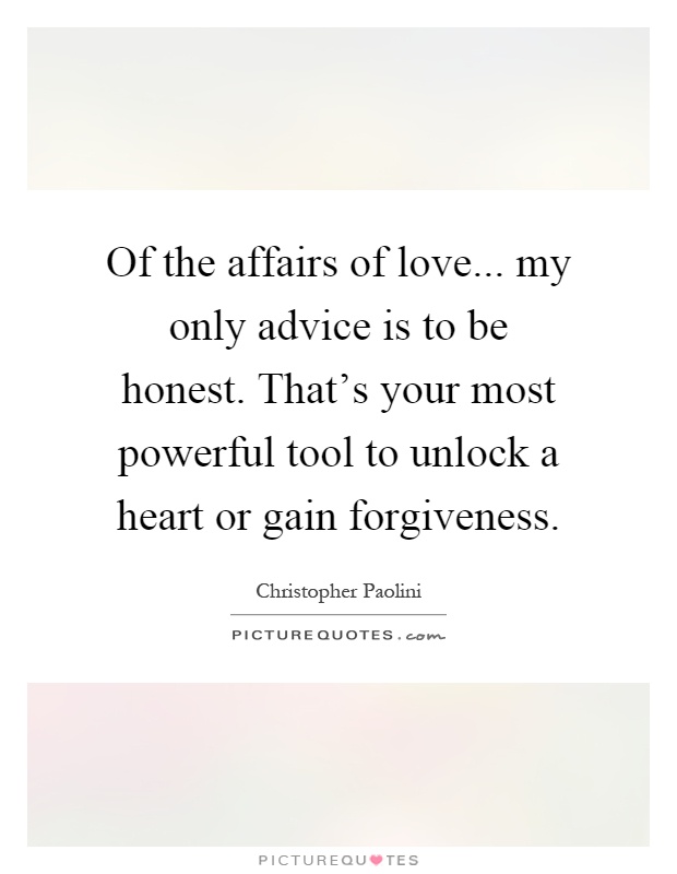Of the affairs of love... my only advice is to be honest. That's your most powerful tool to unlock a heart or gain forgiveness Picture Quote #1