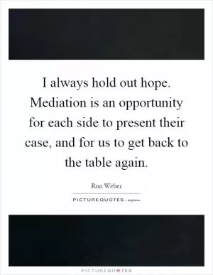 I always hold out hope. Mediation is an opportunity for each side to present their case, and for us to get back to the table again Picture Quote #1
