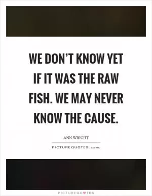 We don’t know yet if it was the raw fish. We may never know the cause Picture Quote #1