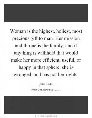 Woman is the highest, holiest, most precious gift to man. Her mission and throne is the family, and if anything is withheld that would make her more efficient, useful, or happy in that sphere, she is wronged, and has not her rights Picture Quote #1
