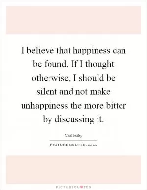 I believe that happiness can be found. If I thought otherwise, I should be silent and not make unhappiness the more bitter by discussing it Picture Quote #1