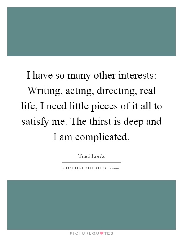 I have so many other interests: Writing, acting, directing, real life, I need little pieces of it all to satisfy me. The thirst is deep and I am complicated Picture Quote #1
