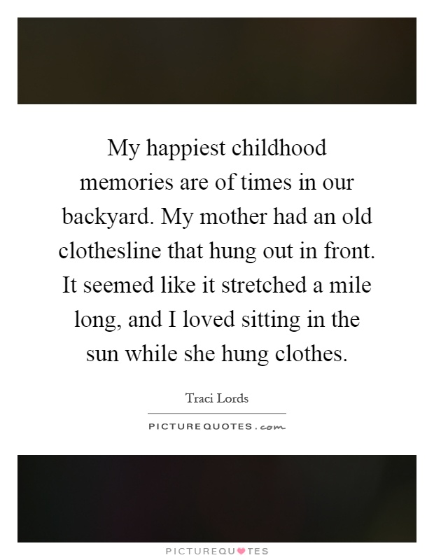 My happiest childhood memories are of times in our backyard. My mother had an old clothesline that hung out in front. It seemed like it stretched a mile long, and I loved sitting in the sun while she hung clothes Picture Quote #1