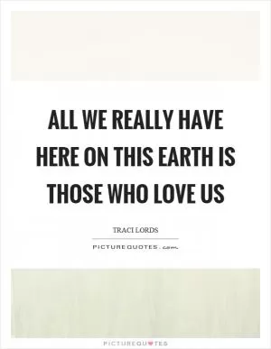All we really have here on this earth is those who love us Picture Quote #1