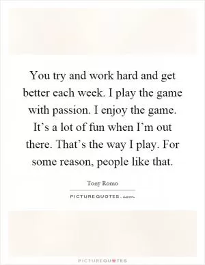 You try and work hard and get better each week. I play the game with passion. I enjoy the game. It’s a lot of fun when I’m out there. That’s the way I play. For some reason, people like that Picture Quote #1