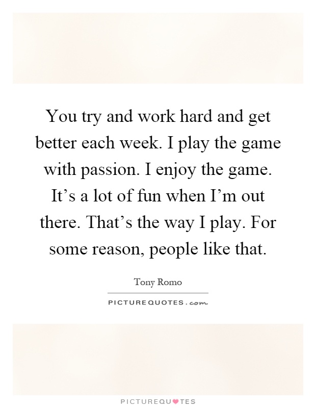 You try and work hard and get better each week. I play the game with passion. I enjoy the game. It's a lot of fun when I'm out there. That's the way I play. For some reason, people like that Picture Quote #1