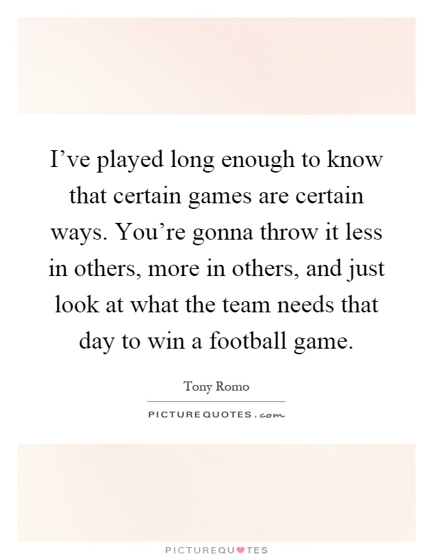 I've played long enough to know that certain games are certain ways. You're gonna throw it less in others, more in others, and just look at what the team needs that day to win a football game Picture Quote #1