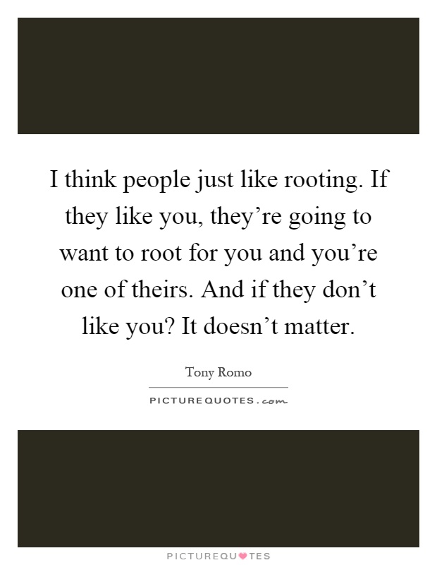 I think people just like rooting. If they like you, they're going to want to root for you and you're one of theirs. And if they don't like you? It doesn't matter Picture Quote #1