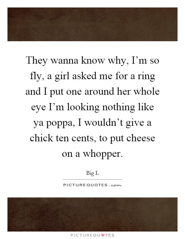 They wanna know why, I'm so fly, a girl asked me for a ring and I put one around her whole eye I'm looking nothing like ya poppa, I wouldn't give a chick ten cents, to put cheese on a whopper Picture Quote #1