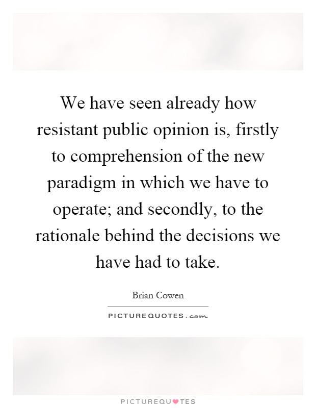 We have seen already how resistant public opinion is, firstly to comprehension of the new paradigm in which we have to operate; and secondly, to the rationale behind the decisions we have had to take Picture Quote #1
