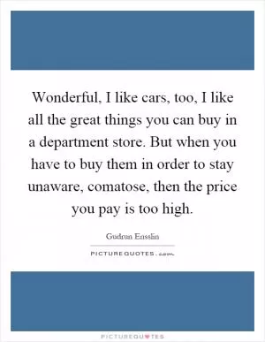 Wonderful, I like cars, too, I like all the great things you can buy in a department store. But when you have to buy them in order to stay unaware, comatose, then the price you pay is too high Picture Quote #1