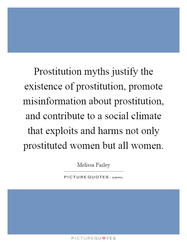 Prostitution myths justify the existence of prostitution, promote misinformation about prostitution, and contribute to a social climate that exploits and harms not only prostituted women but all women Picture Quote #1
