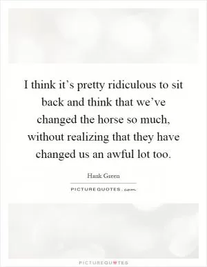 I think it’s pretty ridiculous to sit back and think that we’ve changed the horse so much, without realizing that they have changed us an awful lot too Picture Quote #1
